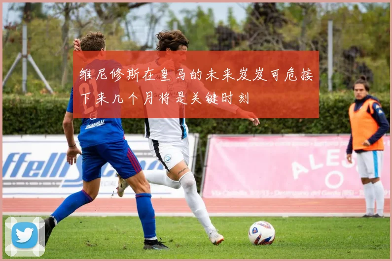 维尼修斯在皇马的未来岌岌可危接下来几个月将是关键时刻