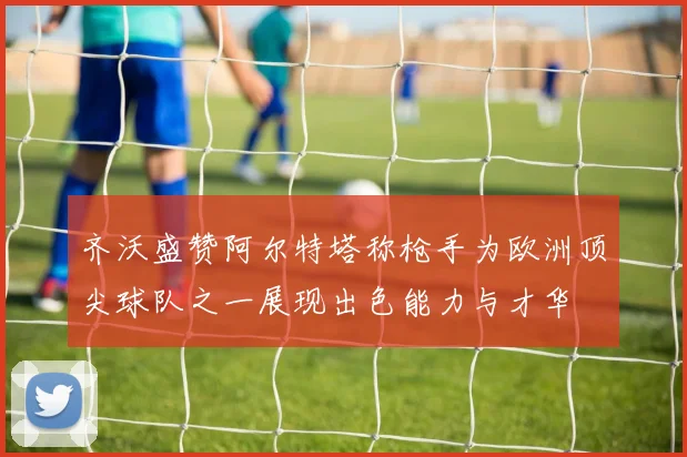 齐沃盛赞阿尔特塔称枪手为欧洲顶尖球队之一展现出色能力与才华