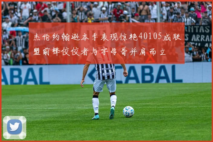 杰伦约翰逊本季表现惊艳40105成联盟前锋佼佼者与字母哥并肩而立