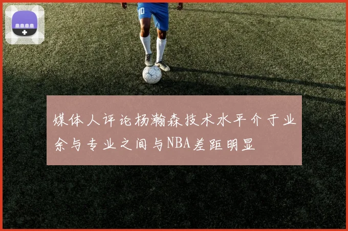 媒体人评论杨瀚森技术水平介于业余与专业之间与NBA差距明显