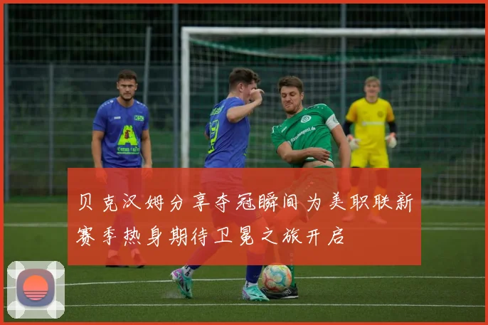 贝克汉姆分享夺冠瞬间为美职联新赛季热身期待卫冕之旅开启