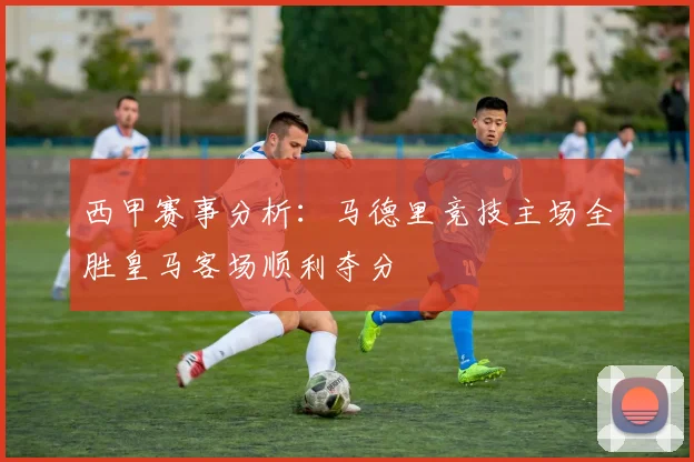 西甲赛事分析：马德里竞技主场全胜皇马客场顺利夺分