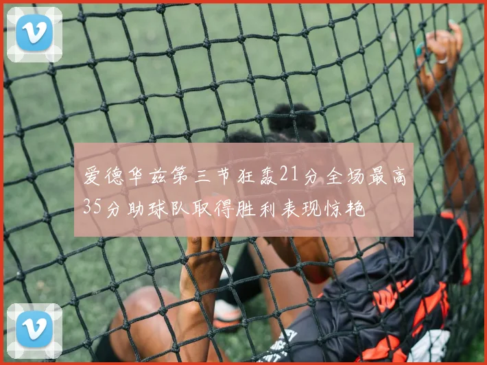 爱德华兹第三节狂轰21分全场最高35分助球队取得胜利表现惊艳