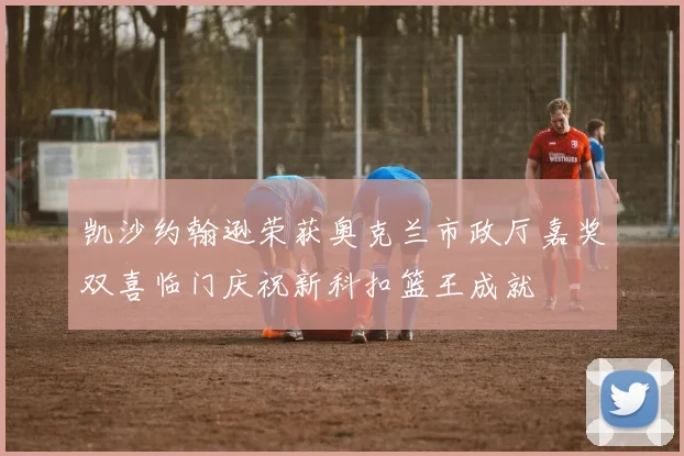 凯沙约翰逊荣获奥克兰市政厅嘉奖双喜临门庆祝新科扣篮王成就