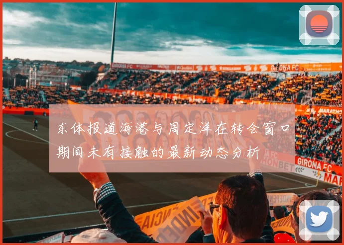 东体报道海港与周定洋在转会窗口期间未有接触的最新动态分析