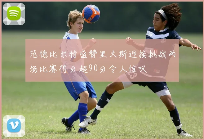 范德比尔特盛赞里夫斯迎接挑战两场比赛得分超90分令人惊叹