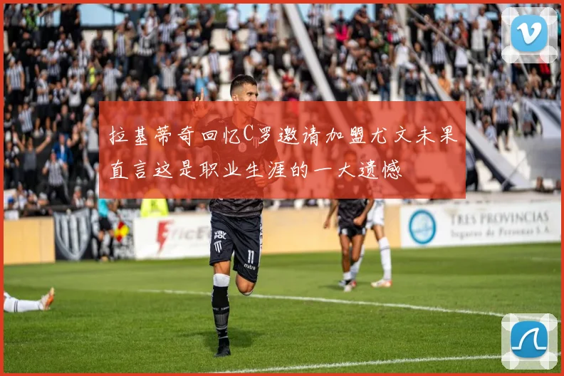 拉基蒂奇回忆C罗邀请加盟尤文未果直言这是职业生涯的一大遗憾