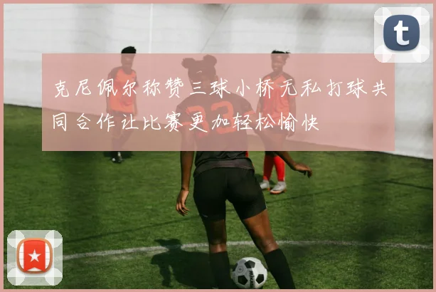克尼佩尔称赞三球小桥无私打球共同合作让比赛更加轻松愉快