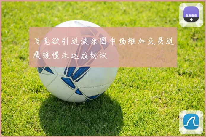 马竞欲引进波尔图中场维加交易进展缓慢未达成协议