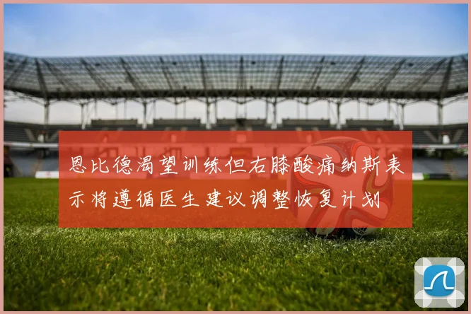 恩比德渴望训练但右膝酸痛纳斯表示将遵循医生建议调整恢复计划