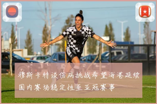 穆斯卡特谈伤病挑战希望海港延续国内赛场稳定性至亚冠赛事