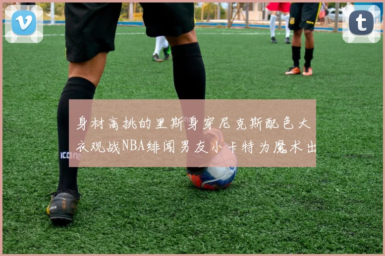 身材高挑的里斯身穿尼克斯配色大衣观战NBA绯闻男友小卡特为魔术出战