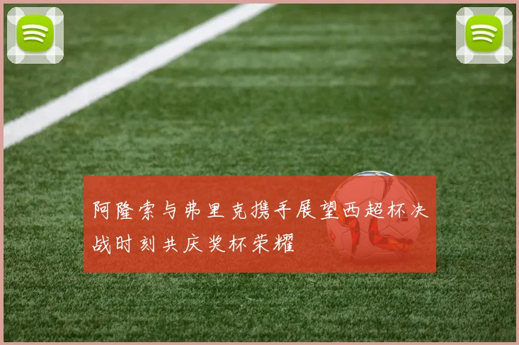 阿隆索与弗里克携手展望西超杯决战时刻共庆奖杯荣耀