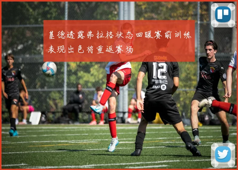 基德透露弗拉格状态回暖赛前训练表现出色将重返赛场