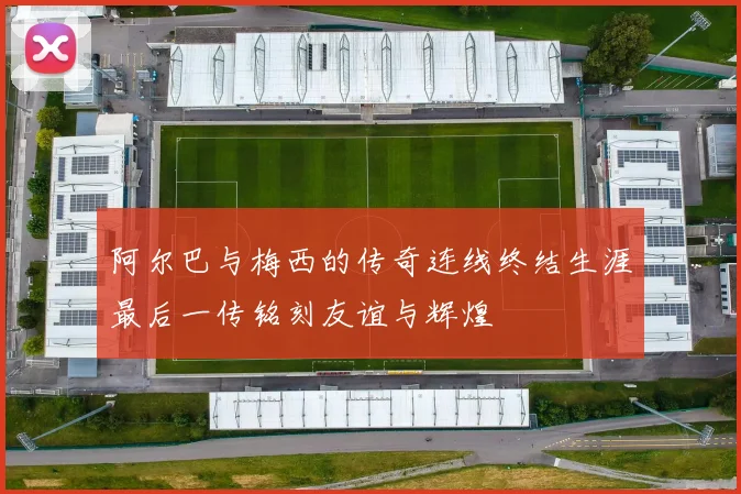 阿尔巴与梅西的传奇连线终结生涯最后一传铭刻友谊与辉煌