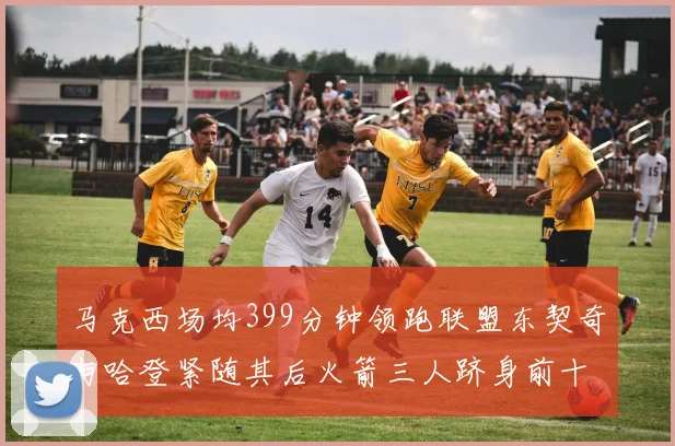 马克西场均399分钟领跑联盟东契奇与哈登紧随其后火箭三人跻身前十