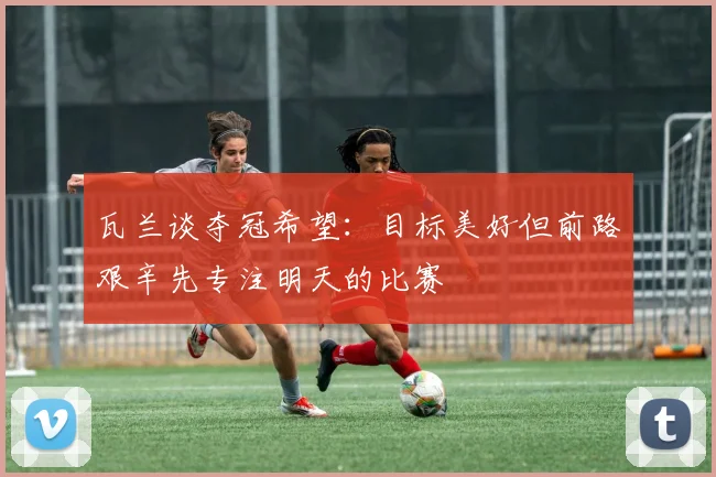 瓦兰谈夺冠希望：目标美好但前路艰辛先专注明天的比赛