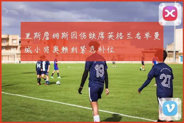 里斯詹姆斯因伤缺席英格兰名单曼城小将奥赖利紧急补位