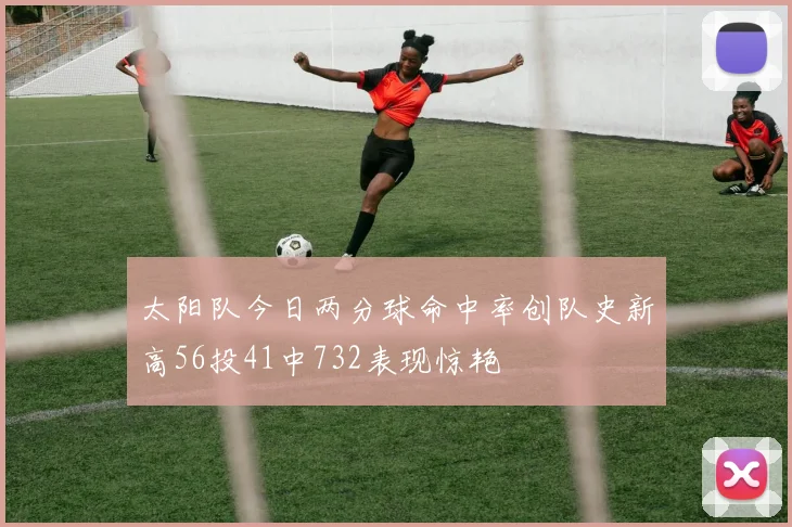 太阳队今日两分球命中率创队史新高56投41中732表现惊艳