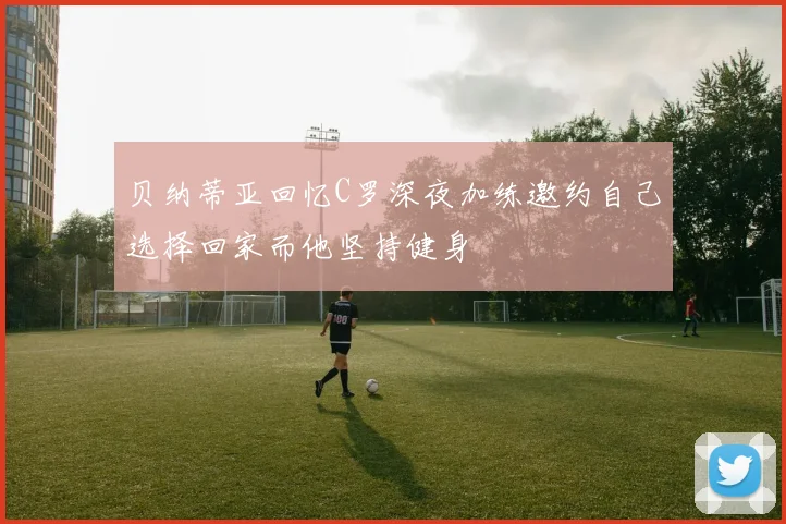 贝纳蒂亚回忆C罗深夜加练邀约自己选择回家而他坚持健身