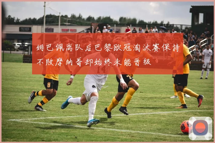 姆巴佩离队后巴黎欧冠淘汰赛保持不败摩纳哥却始终未能晋级
