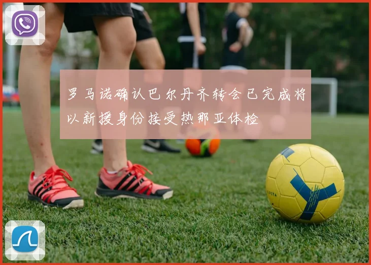罗马诺确认巴尔丹齐转会已完成将以新援身份接受热那亚体检