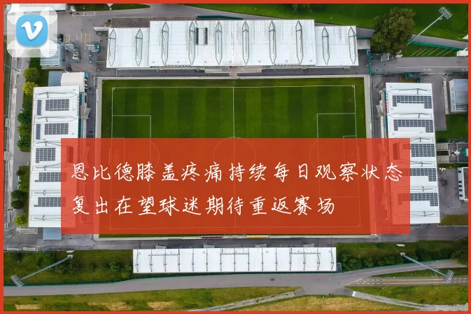 恩比德膝盖疼痛持续每日观察状态复出在望球迷期待重返赛场