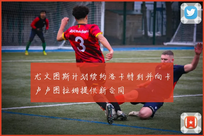 尤文图斯计划续约洛卡特利并向卡卢卢图拉姆提供新合同