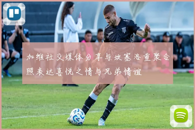 加维社交媒体分享与坎塞洛重聚合照表达喜悦之情与兄弟情谊