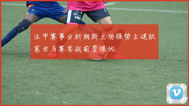 法甲赛事分析朗斯主场强势击退欧塞尔马赛客战前景堪忧