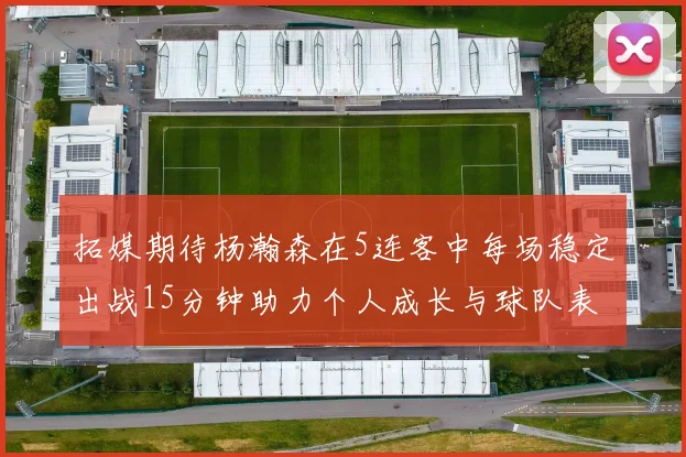 拓媒期待杨瀚森在5连客中每场稳定出战15分钟助力个人成长与球队表现
