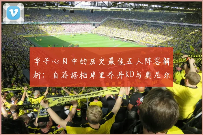 华子心目中的历史最佳五人阵容解析：自荐搭档库里乔丹KD与奥尼尔共襄盛举