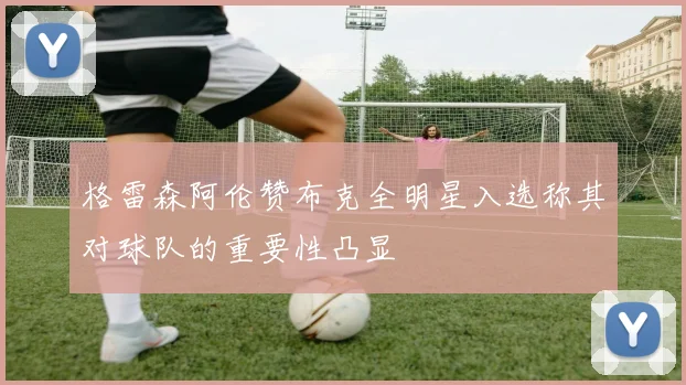 格雷森阿伦赞布克全明星入选称其对球队的重要性凸显