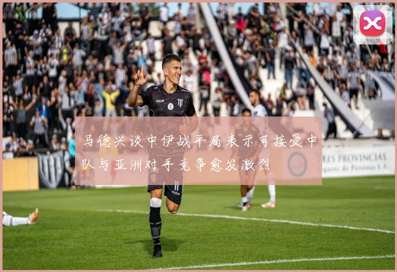 马德兴谈中伊战平局表示可接受中队与亚洲对手竞争愈发激烈
