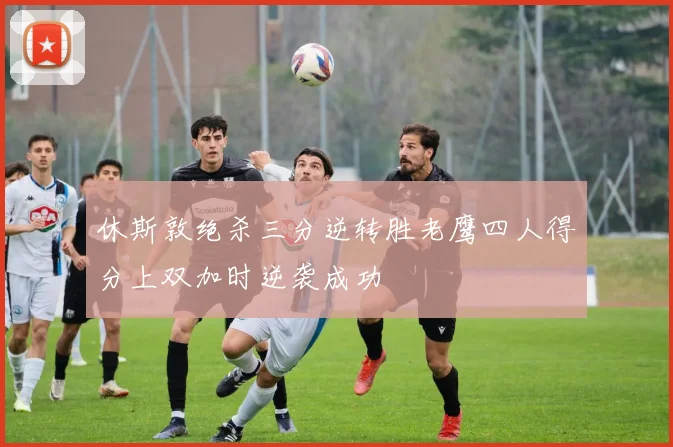 休斯敦绝杀三分逆转胜老鹰四人得分上双加时逆袭成功