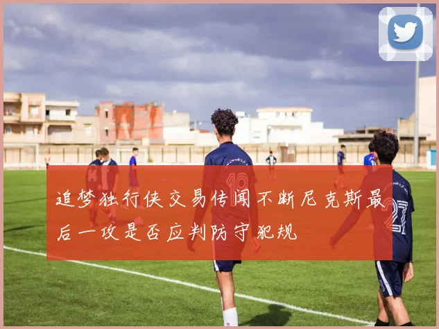 追梦独行侠交易传闻不断尼克斯最后一攻是否应判防守犯规