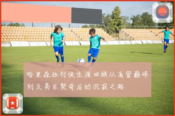 哈里森独行侠生涯回顾从高管巅峰到交易东契奇后的沉寂之路