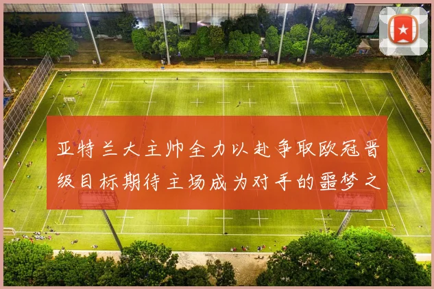 亚特兰大主帅全力以赴争取欧冠晋级目标期待主场成为对手的噩梦之地