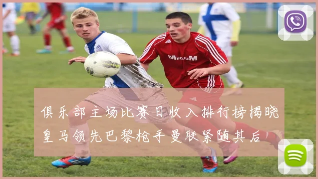 俱乐部主场比赛日收入排行榜揭晓皇马领先巴黎枪手曼联紧随其后